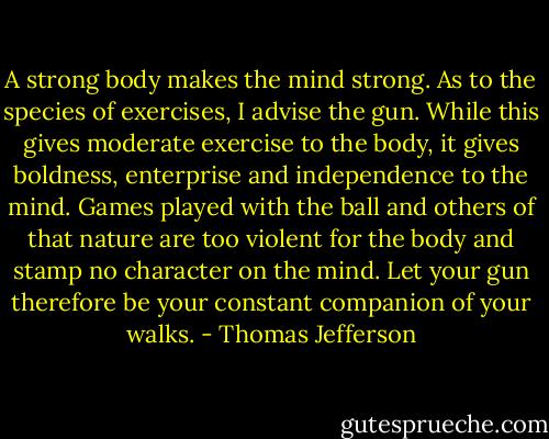 A strong body makes the mind strong. As to the species of exercises, I advise the gun. While this gives moderate exercise to the body, it gives boldness, enterprise and independence to the mind. Games played with the ball and others of that nature are too violent for the body and stamp no character on the mind. Let your gun therefore be your constant companion of your walks. - Thomas Jefferson