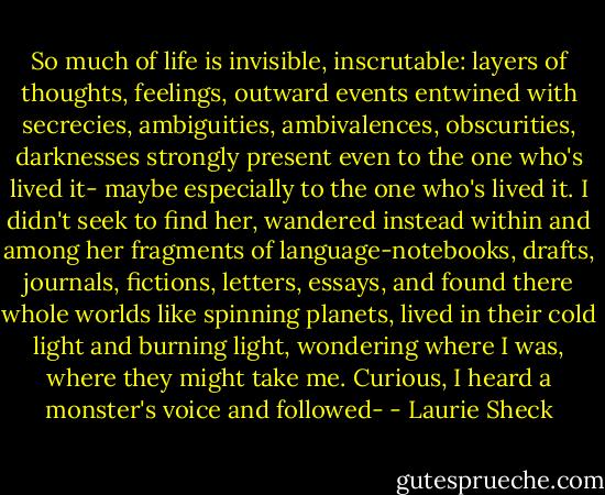So much of life is invisible, inscrutable: layers of thoughts, feelings, outward events entwined with secrecies, ambiguities, ambivalences, obscurities, darknesses strongly present even to the one who's lived it- maybe especially to the one who's lived it. I didn't seek to find her, wandered instead within and among her fragments of language-notebooks, drafts, journals, fictions, letters, essays, and found there whole worlds like spinning planets, lived in their cold light and burning light, wondering where I was, where they might take me. Curious, I heard a monster's voice and followed- - Laurie Sheck