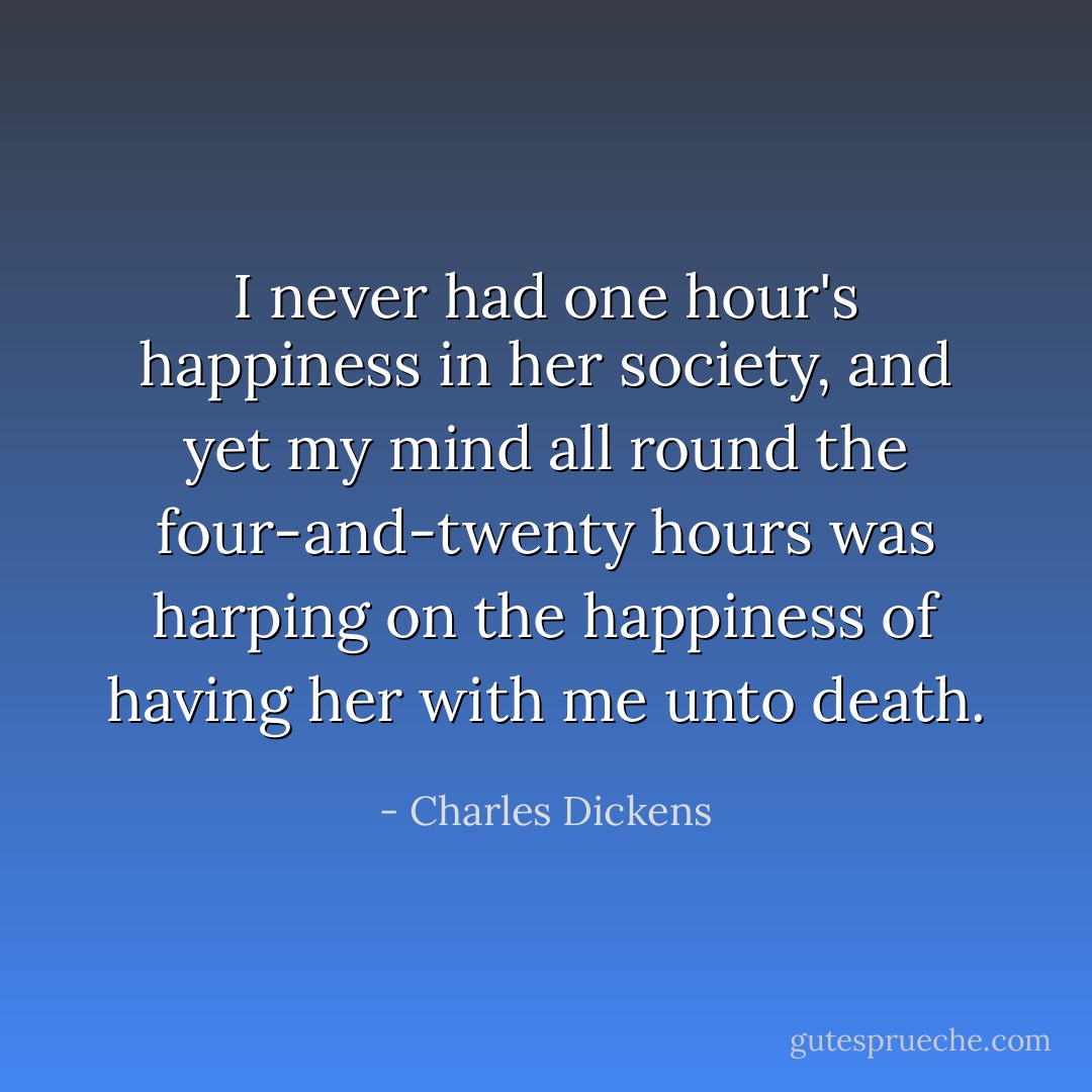 I never had one hour's happiness in her society, and yet my mind all round the four-and-twenty hours was harping on the happiness of having her with me unto death. - Charles Dickens