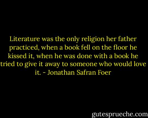 Literature was the only religion her father practiced, when a book fell on the floor he kissed it, when he was done with a book he tried to give it away to someone who would love it. - Jonathan Safran Foer