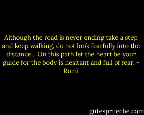 Although the road is never ending<br />take a step and keep walking,<br />do not look fearfully into the distance...<br />On this path let the heart be your guide<br />for the body is hesitant and full of fear. - Rumi