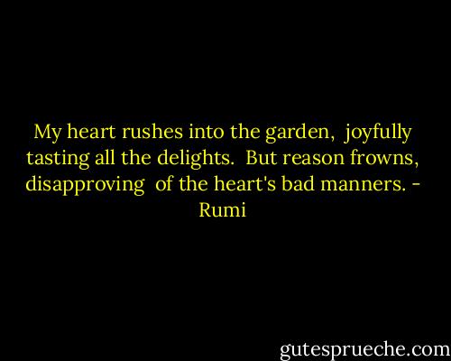 My heart rushes into the garden, <br />joyfully tasting all the delights. <br />But reason frowns, disapproving <br />of the heart's bad manners. - Rumi