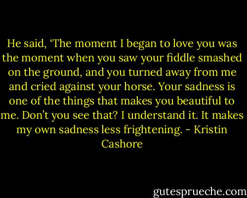 He said, ‘The moment I began to love you was the moment when you saw your fiddle smashed on the ground, and you turned away from me and cried against your horse. Your sadness is one of the things that makes you beautiful to me. Don’t you see that? I understand it. It makes my own sadness less frightening. - Kristin Cashore
