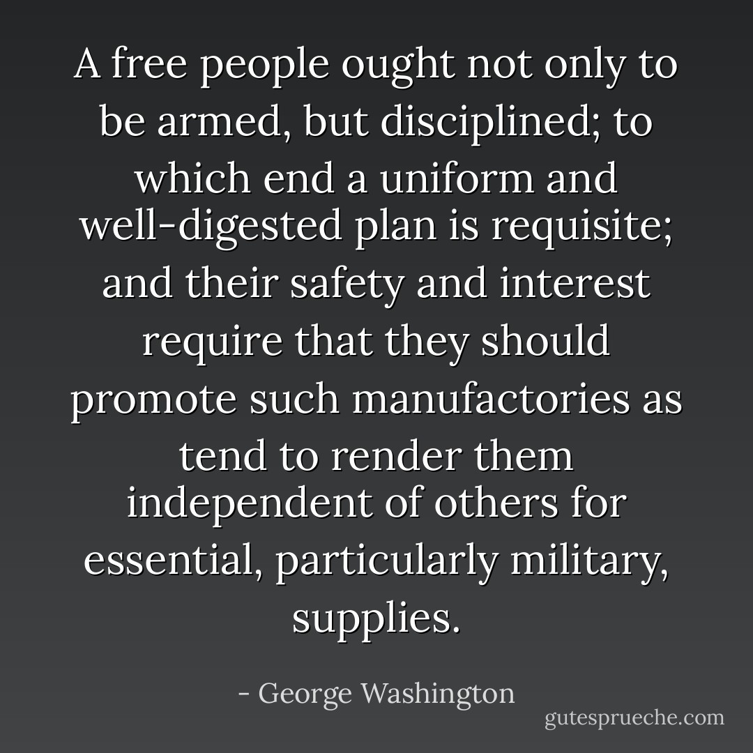 A free people ought not only to be armed, but disciplined; to which end a uniform and well-digested plan is requisite; and their safety and interest require that they should promote such manufactories as tend to render them independent of others for essential, particularly military, supplies. - George Washington