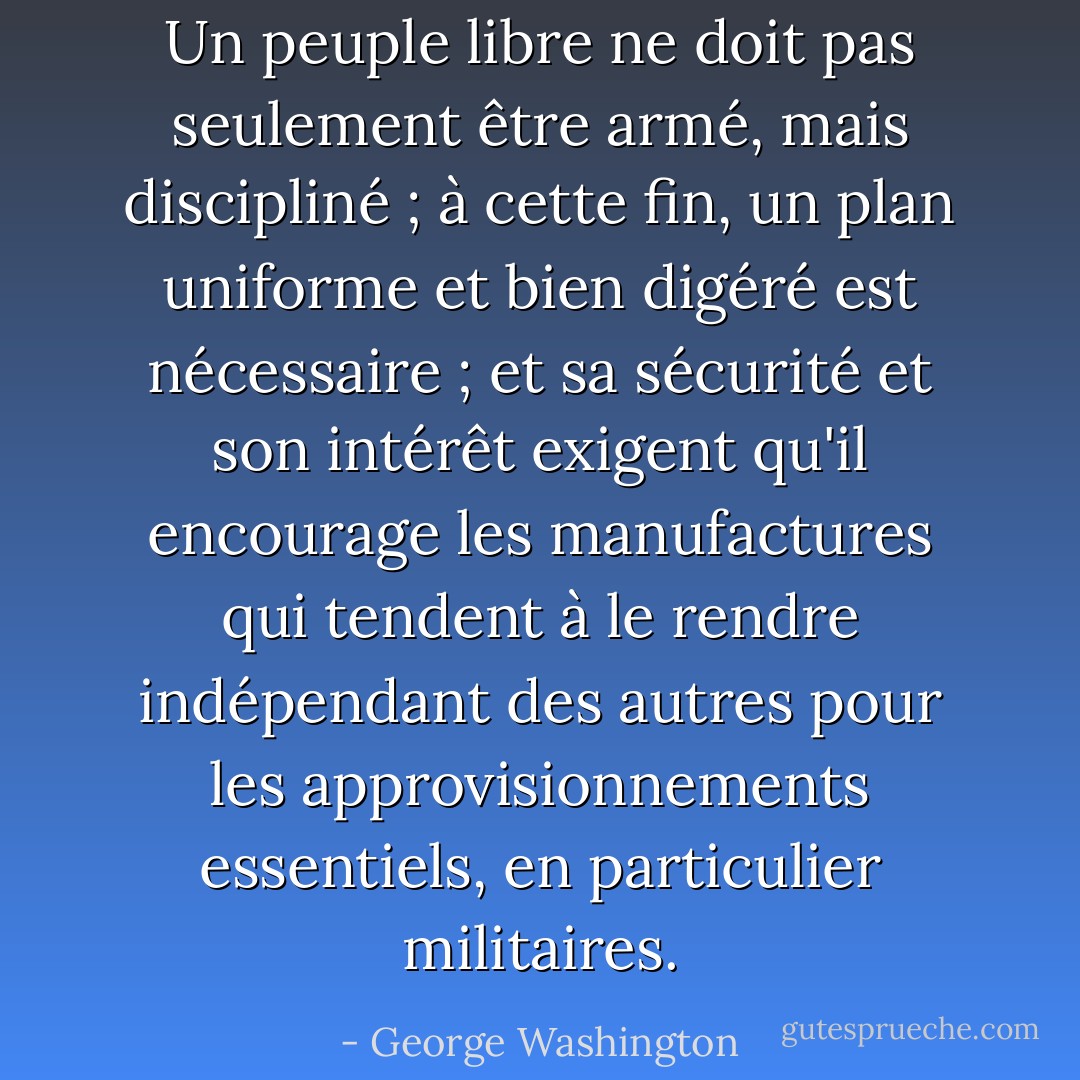 Un peuple libre ne doit pas seulement être armé, mais discipliné ; à cette fin, un plan uniforme et bien digéré est nécessaire ; et sa sécurité et son intérêt exigent qu'il encourage les manufactures qui tendent à le rendre indépendant des autres pour les approvisionnements essentiels, en particulier militaires. - George Washington