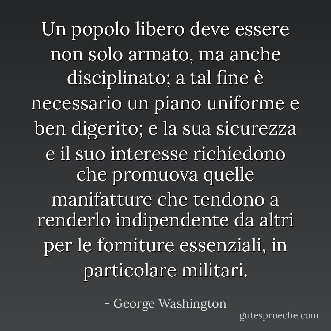 Un popolo libero deve essere non solo armato, ma anche disciplinato; a tal fine è necessario un piano uniforme e ben digerito; e la sua sicurezza e il suo interesse richiedono che promuova quelle manifatture che tendono a renderlo indipendente da altri per le forniture essenziali, in particolare militari. - George Washington