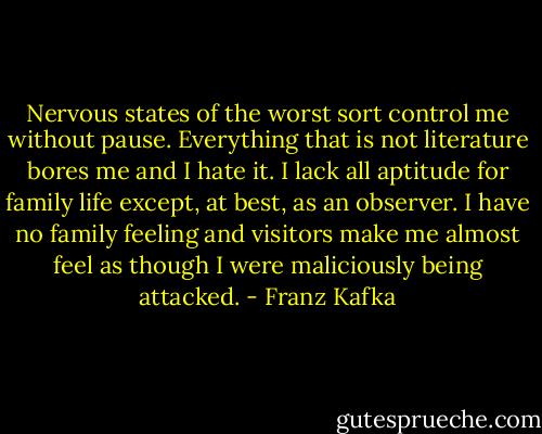 Nervous states of the worst sort control me without pause. Everything that is not literature bores me and I hate it. I lack all aptitude for family life except, at best, as an observer. I have no family feeling and visitors make me almost feel as though I were maliciously being attacked. - Franz Kafka