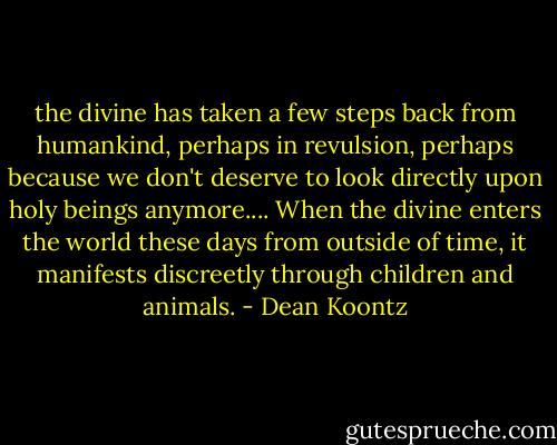 the divine has taken a few steps back from humankind, perhaps in revulsion, perhaps because we don't deserve to look directly upon holy beings anymore.... When the divine enters the world these days from outside of time, it manifests discreetly through children and animals. - Dean Koontz