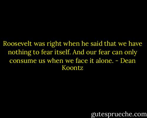 Roosevelt was right when he said that we have nothing to fear itself. And our fear can only consume us when we face it alone. - Dean Koontz