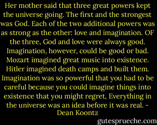 Her mother said that three great powers kept the universe going. The first and the strongest was God. Each of the two additional powers was as strong as the other: love and imagination. OF the three, God and love were always good. Imagination, however, could be good or bad. Mozart imagined great music into existence. Hitler imagined death camps and built them. Imagination was so powerful that you had to be careful because you could imagine things into existence that you might regret, Everything in the universe was an idea before it was real. - Dean Koontz