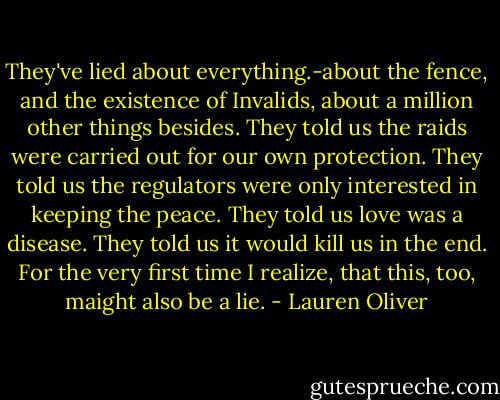 They've lied about everything.-about the fence, and the existence of Invalids, about a million other things besides. They told us the raids were carried out for our own protection. They told us the regulators were only interested in keeping the peace.<br />They told us love was a disease. They told us it would kill us in the end.<br />For the very first time I realize, that this, too, maight also be a lie. - Lauren Oliver