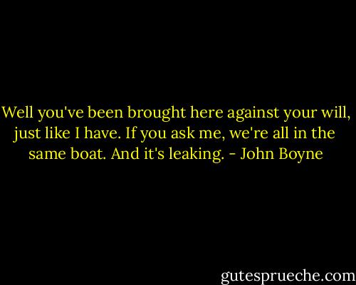 Well you've been brought here against your will, just like I have. If you ask me, we're all in the same boat. And it's leaking. - John Boyne