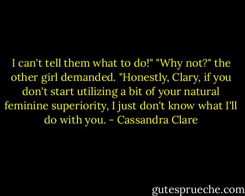 I can't tell them what to do!"<br />"Why not?" the other girl demanded. "Honestly, Clary, if you don't start utilizing a bit of your natural feminine superiority, I just don't know what I'll do with you. - Cassandra Clare