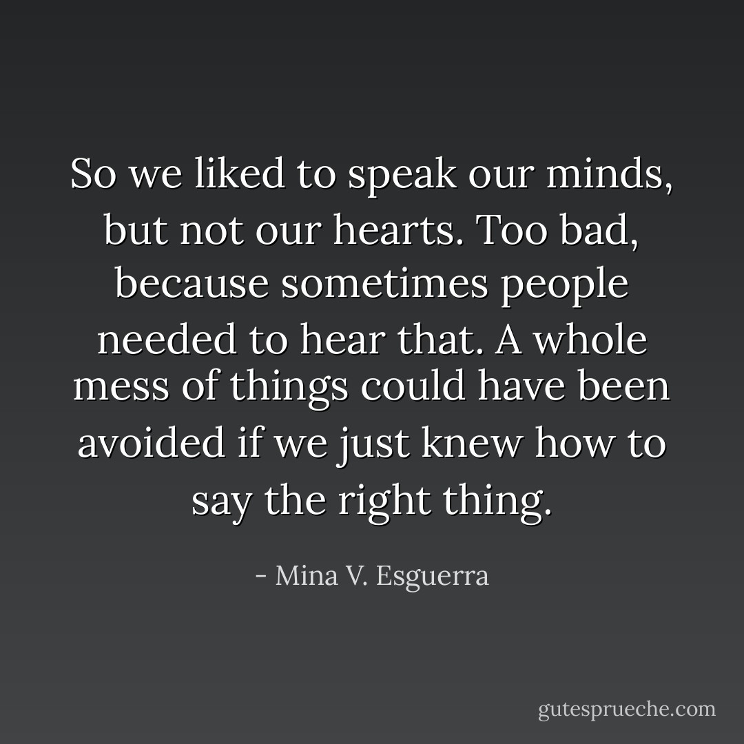 So we liked to speak our minds, but not our hearts. Too bad, because sometimes people needed to hear that. A whole mess of things could have been avoided if we just knew how to say the right thing. - Mina V. Esguerra