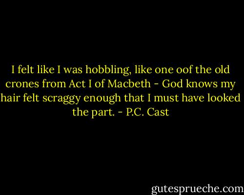 I felt like I was hobbling, like one oof the old crones from Act I of Macbeth - God knows my hair felt scraggy enough that I must have looked the part. - P.C. Cast
