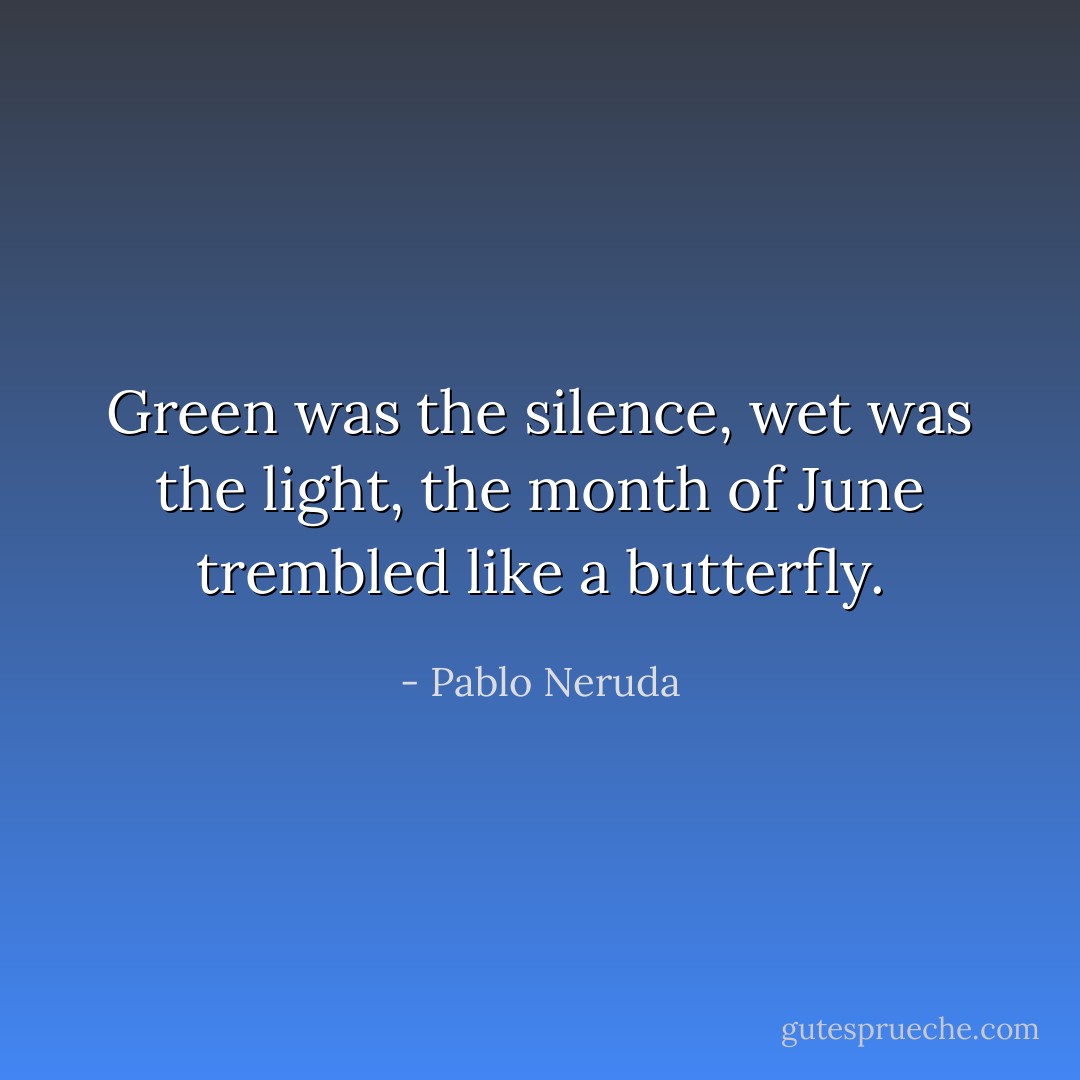 Green was the silence, wet was the light,<br />the month of June trembled like a butterfly. - Pablo Neruda