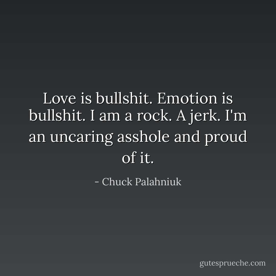 Love is bullshit. Emotion is bullshit. I am a rock. A jerk. I'm an uncaring asshole and proud of it. - Chuck Palahniuk
