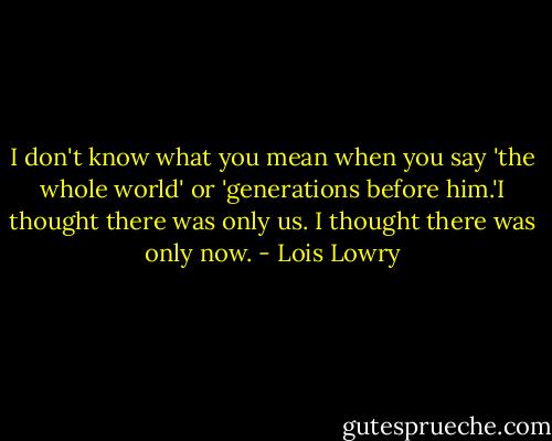 I don't know what you mean when you say 'the whole world' or 'generations before him.'I thought there was only us. I thought there was only now. - Lois Lowry
