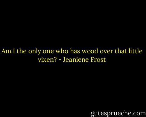 Am I the only one who has wood over that little vixen? - Jeaniene Frost