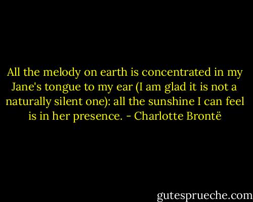 All the melody on earth is concentrated in my Jane's tongue to my ear (I am glad it is not a naturally silent one): all the sunshine I can feel is in her presence. - Charlotte Brontë