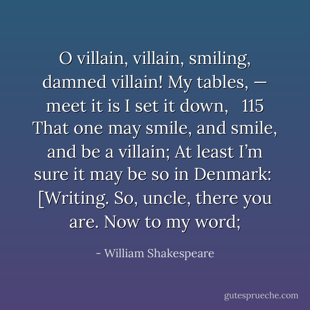 O villain, villain, smiling, damned villain!<br />My tables, — meet it is I set it down,   115<br />That one may smile, and smile, and be a villain;<br />At least I’m sure it may be so in Denmark:  [Writing.<br />So, uncle, there you are. Now to my word; - William Shakespeare