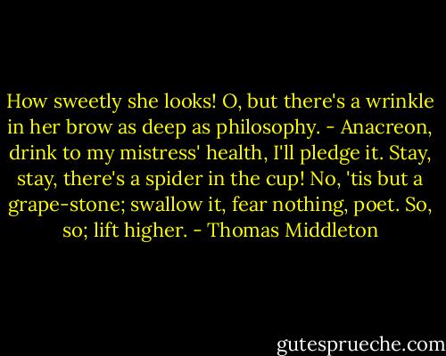 How sweetly she looks! O, but there's a wrinkle in her brow as deep as philosophy. - Anacreon, drink to my mistress' health, I'll pledge it. Stay, stay, there's a spider in the cup! No, 'tis but a grape-stone; swallow it, fear nothing, poet. So, so; lift higher. - Thomas Middleton