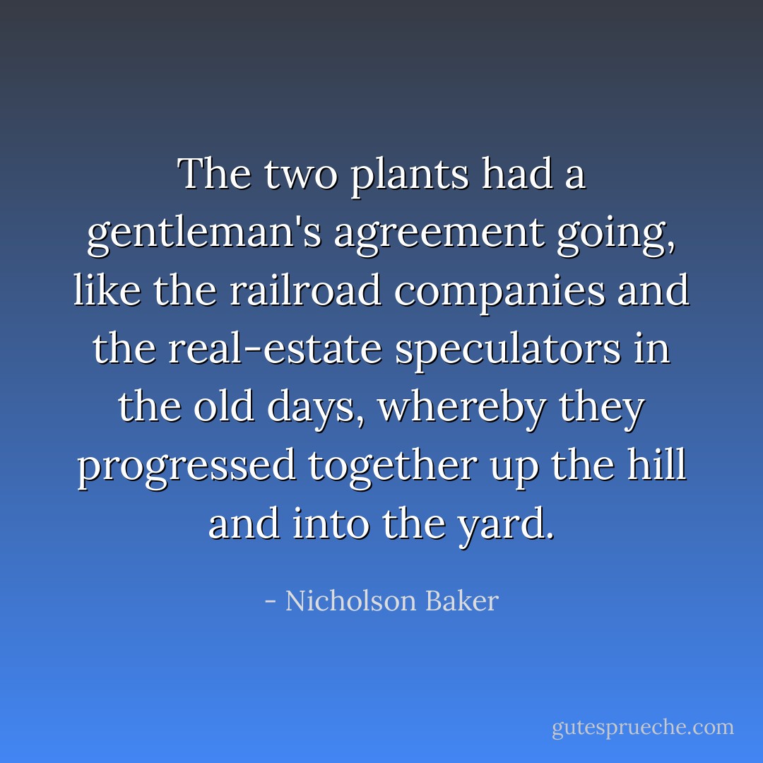 The two plants had a gentleman's agreement going, like the railroad companies and the real-estate speculators in the old days, whereby they progressed together up the hill and into the yard. - Nicholson Baker