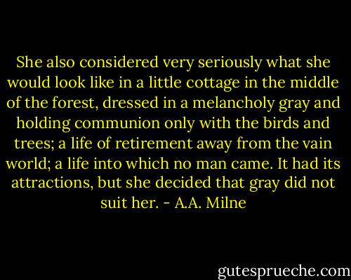 She also considered very seriously what she would look like in a little cottage in the middle of the forest, dressed in a melancholy gray and holding communion only with the birds and trees; a life of retirement away from the vain world; a life into which no man came. It had its attractions, but she decided that gray did not suit her. - A.A. Milne