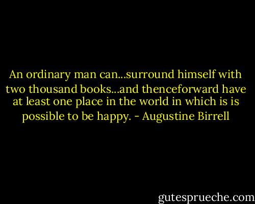 An ordinary man can...surround himself with two thousand books...and thenceforward have at least one place in the world in which is is possible to be happy. - Augustine Birrell