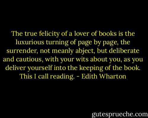The true felicity of a lover of books is the luxurious turning of page by page, the surrender, not meanly abject, but deliberate and cautious, with your wits about you, as you deliver yourself into the keeping of the book. This I call reading. - Edith Wharton