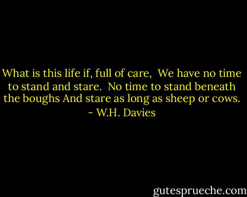 What is this life if, full of care, <br />We have no time to stand and stare.<br /><br />No time to stand beneath the boughs<br />And stare as long as sheep or cows. - W.H. Davies