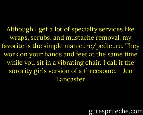 Although I get a lot of specialty services like wraps, scrubs, and<br />mustache removal, my favorite is the simple manicure/pedicure. They work on your hands and feet at the same time while you sit in a vibrating chair. I call it the sorority girls version of a threesome. - Jen Lancaster
