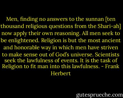 Men, finding no answers to the sunnan [ten thousand religious questions from the Shari-ah] now apply their own reasoning. All men seek to be enlightened. Religion is but the most ancient and honorable way in which men have striven to make sense out of God’s universe. Scientists seek the lawfulness of events. It is the task of Religion to fit man into this lawfulness. - Frank Herbert