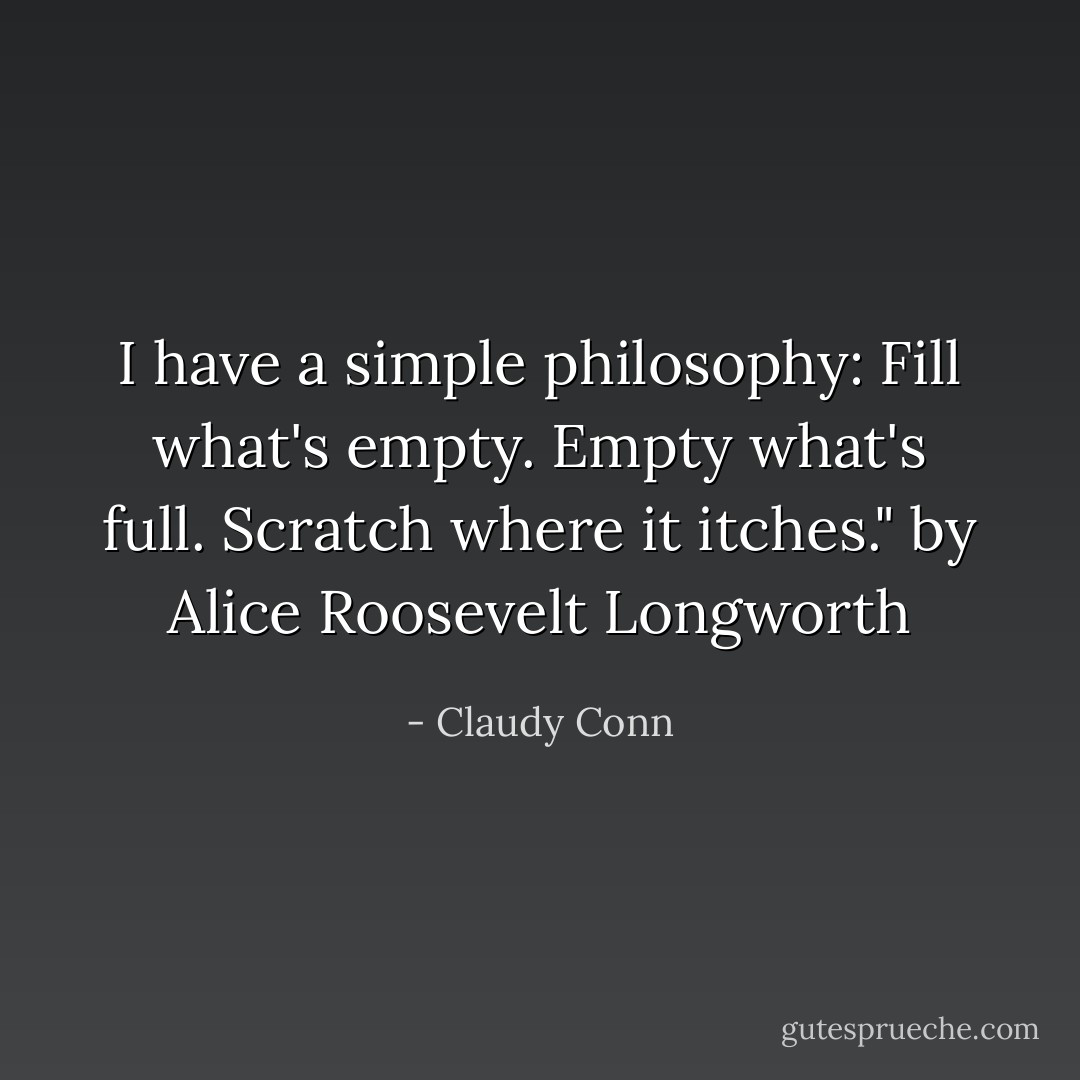 I have a simple philosophy: Fill what's empty. Empty what's full. Scratch where it itches." by Alice Roosevelt Longworth - Claudy Conn