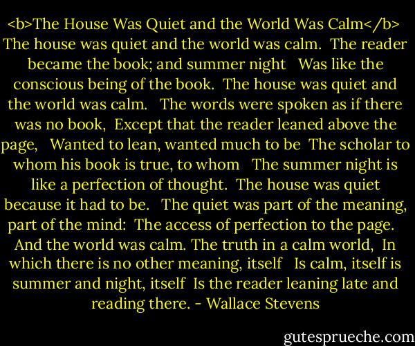 <b>The House Was Quiet and the World Was Calm</b><br /><br />The house was quiet and the world was calm. <br />The reader became the book; and summer night <br /><br />Was like the conscious being of the book. <br />The house was quiet and the world was calm. <br /><br />The words were spoken as if there was no book, <br />Except that the reader leaned above the page, <br /><br />Wanted to lean, wanted much to be <br />The scholar to whom his book is true, to whom <br /><br />The summer night is like a perfection of thought. <br />The house was quiet because it had to be. <br /><br />The quiet was part of the meaning, part of the mind: <br />The access of perfection to the page. <br /><br />And the world was calm. The truth in a calm world, <br />In which there is no other meaning, itself <br /><br />Is calm, itself is summer and night, itself <br />Is the reader leaning late and reading there. - Wallace Stevens