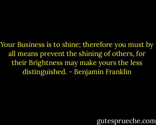Your Business is to shine; therefore you must by all means prevent the shining of others, for their Brightness may make yours the less distinguished. - Benjamin Franklin