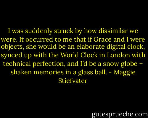 I was suddenly struck by how dissimilar we were. It occurred to me that if Grace and I were objects, she would be an elaborate digital clock, synced up with the World Clock in London with technical perfection, and I’d be a snow globe – shaken memories in a glass ball. - Maggie Stiefvater