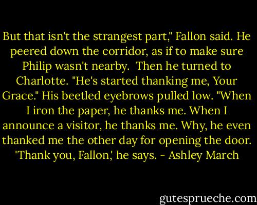 But that isn't the strangest part," Fallon said. He peered down the corridor, as if to make sure Philip wasn't nearby.<br /><br />Then he turned to Charlotte. "He's started thanking me, Your Grace." His beetled eyebrows pulled low. "When I iron the paper, he thanks me. When I announce a visitor, he thanks me. Why, he even thanked me the other day for opening the door. 'Thank you, Fallon,' he says. - Ashley March