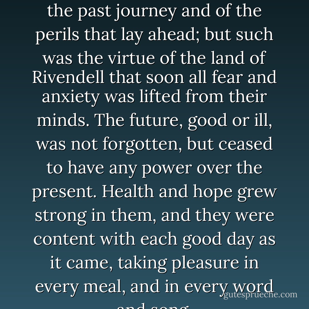 For a while the hobbits continued to talk and think of the past journey and of the perils that lay ahead; but such was the virtue of the land of Rivendell that soon all fear and anxiety was lifted from their minds. The future, good or ill, was not forgotten, but ceased to have any power over the present. Health and hope grew strong in them, and they were content with each good day as it came, taking pleasure in every meal, and in every word and song. - J.R.R. Tolkien
