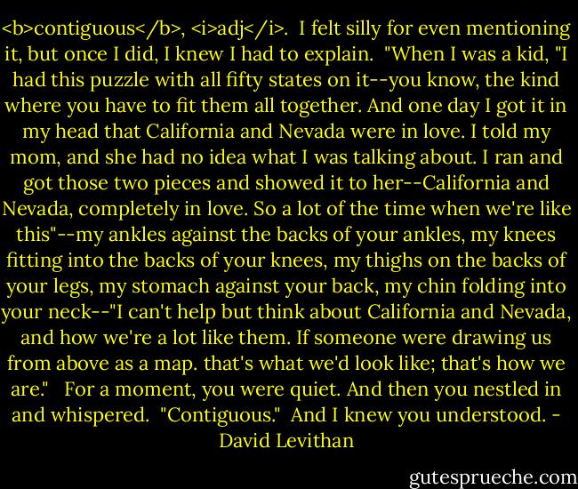 <b>contiguous</b>, <i>adj</i>.<br /><br />I felt silly for even mentioning it, but once I did, I knew I had to explain.<br /> "When I was a kid, "I had this puzzle with all fifty states on it--you know, the kind where you have to fit them all together. And one day I got it in my head that California and Nevada were in love. I told my mom, and she had no idea what I was talking about. I ran and got those two pieces and showed it to her--California and Nevada, completely in love. So a lot of the time when we're like this"--my ankles against the backs of your ankles, my knees fitting into the backs of your knees, my thighs on the backs of your legs, my stomach against your back, my chin folding into your neck--"I can't help but think about California and Nevada, and how we're a lot like them. If someone were drawing us from above as a map. that's what we'd look like; that's how we are." <br /> For a moment, you were quiet. And then you nestled in and whispered.<br /> "Contiguous."<br /> And I knew you understood. - David Levithan