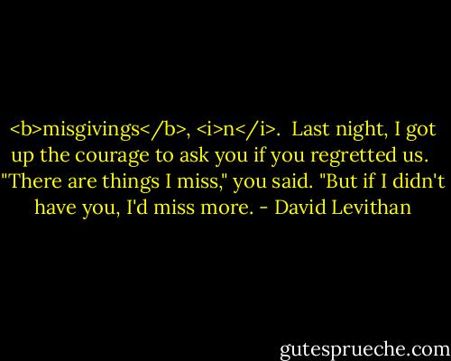 <b>misgivings</b>, <i>n</i>.<br /><br />Last night, I got up the courage to ask you if you regretted us.<br /> "There are things I miss," you said. "But if I didn't have you, I'd miss more. - David Levithan