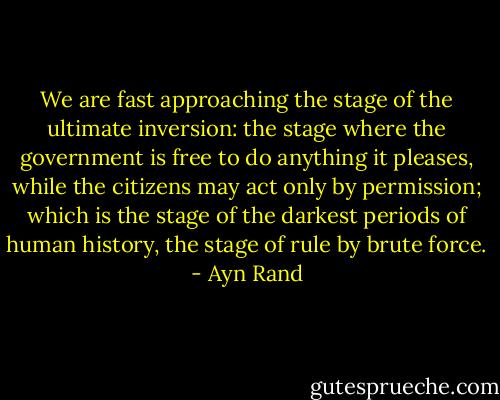 We are fast approaching the stage of the ultimate inversion: the stage where the government is free to do anything it pleases, while the citizens may act only by permission; which is the stage of the darkest periods of human history, the stage of rule by brute force. - Ayn Rand