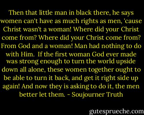 Then that little man in black there, he says women can't have as much rights as men, 'cause Christ wasn't a woman! Where did your Christ come from? Where did your Christ come from? From God and a woman! Man had nothing to do with Him.<br /><br />If the first woman God ever made was strong enough to turn the world upside down all alone, these women together ought to be able to turn it back, and get it right side up again! And now they is asking to do it, the men better let them. - Soujourner Truth