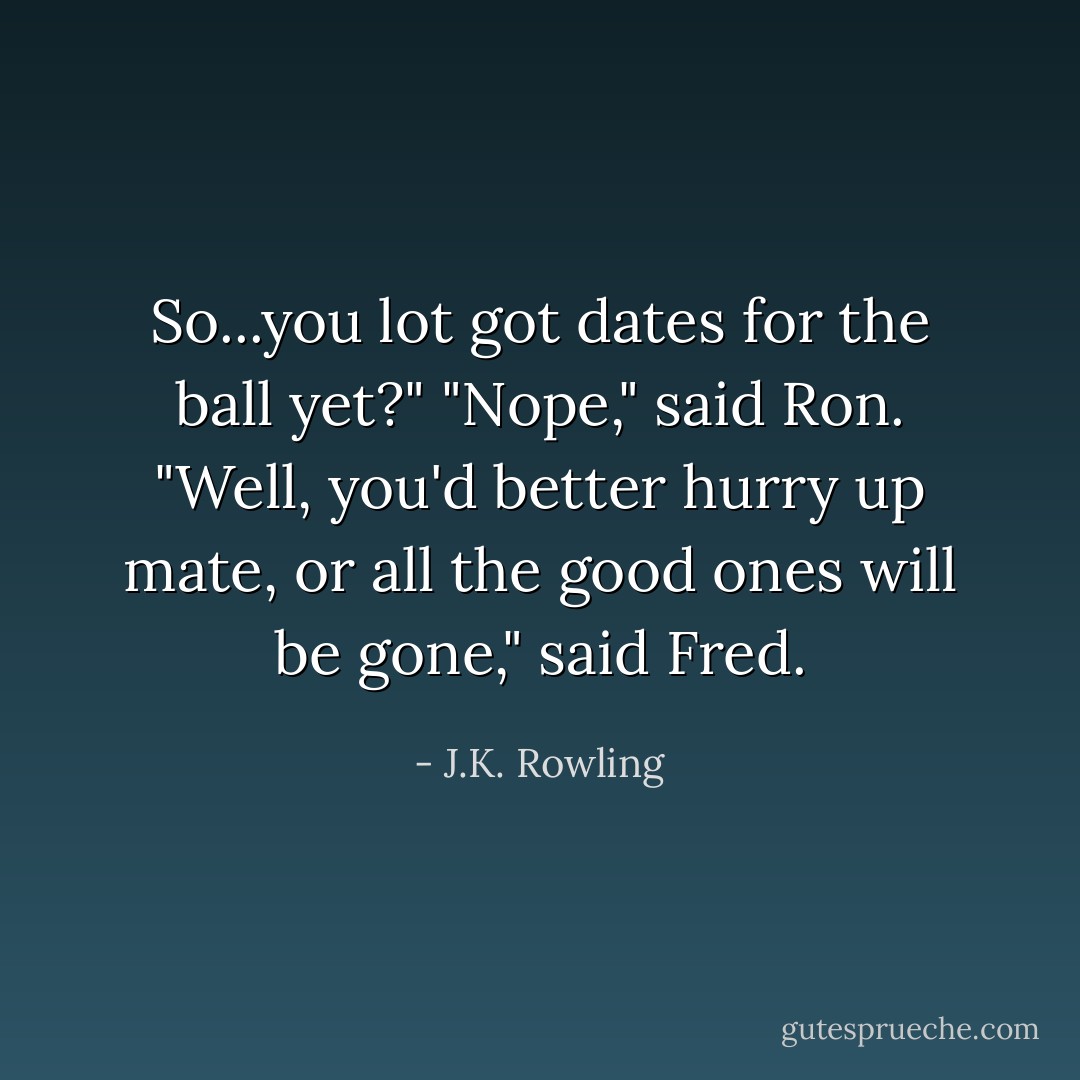 So...you lot got dates for the ball yet?"<br />"Nope," said Ron.<br />"Well, you'd better hurry up mate, or all the good ones will be gone," said Fred. - J.K. Rowling