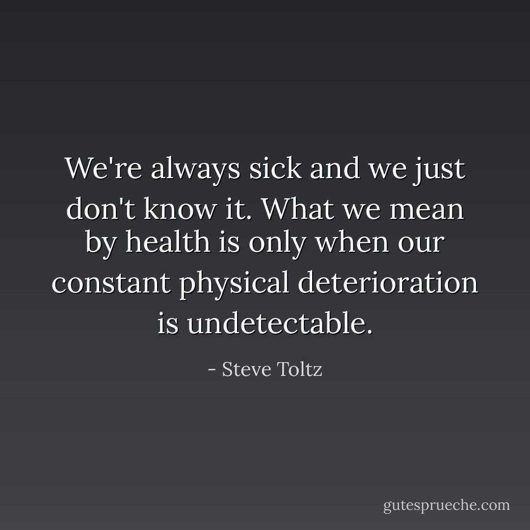We're always sick and we just don't know it. What we mean by health is only when our constant physical deterioration is undetectable. - Steve Toltz