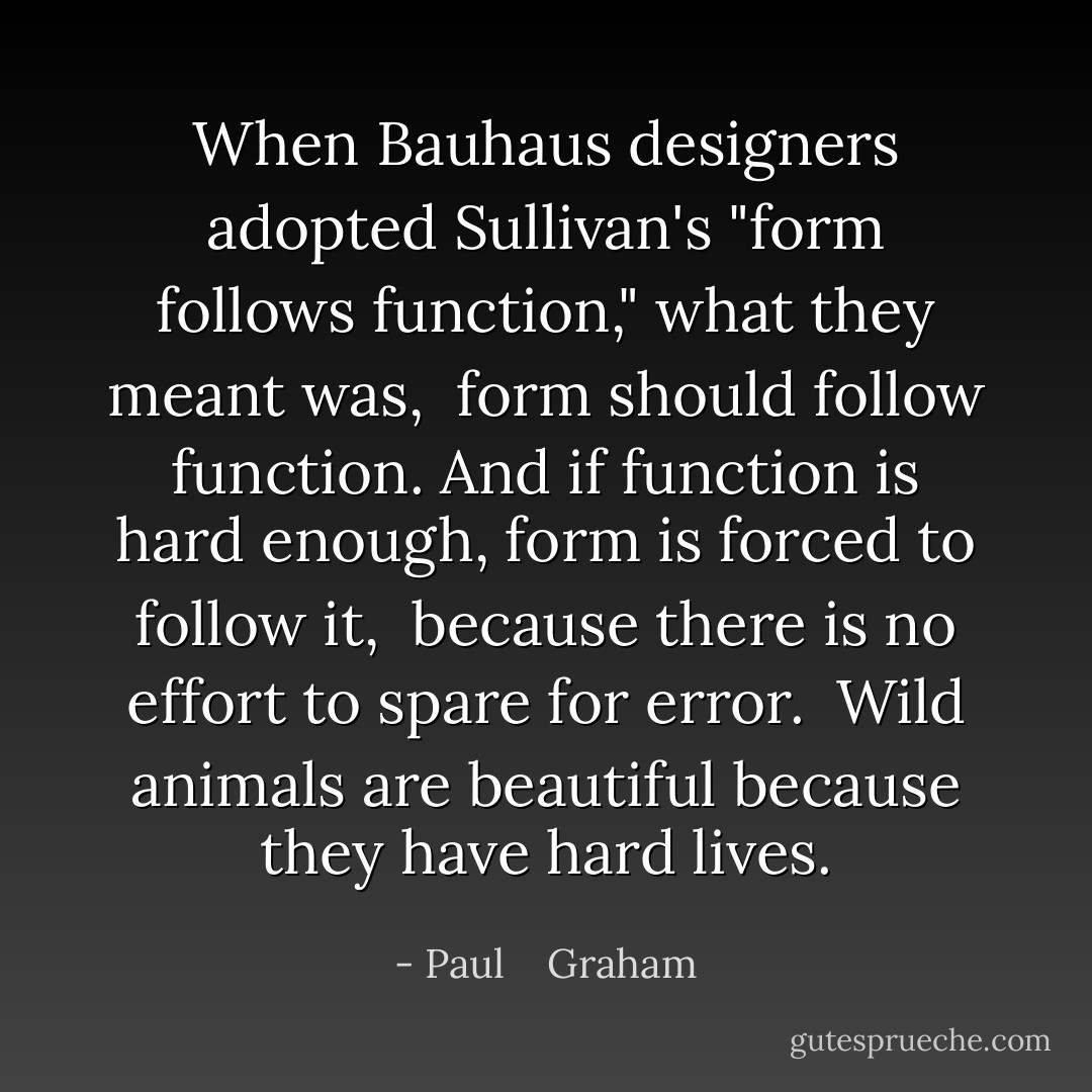 When Bauhaus designers adopted Sullivan's "form follows function," what they meant was, <br />form should follow function. And if function is hard enough, form is forced to follow it, <br />because there is no effort to spare for error. <br />Wild animals are beautiful because they have hard lives. - Paul    Graham