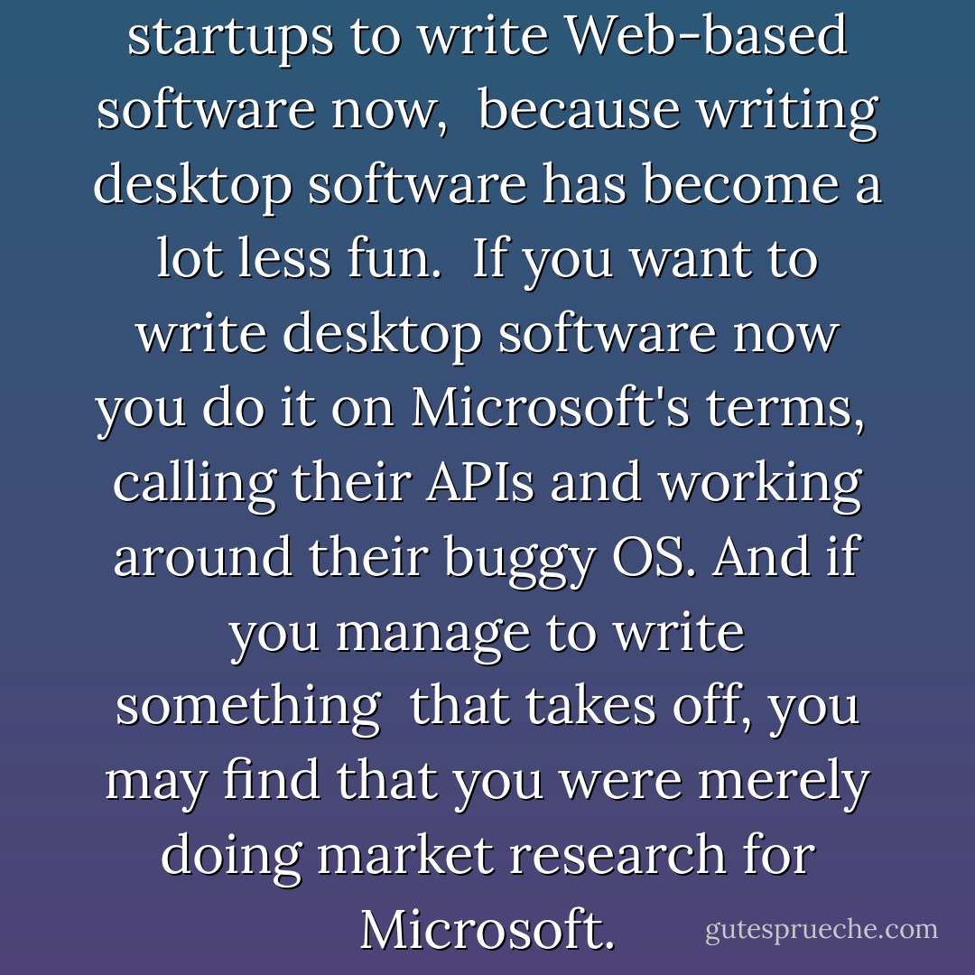 There is all the more reason for startups to write Web-based software now, <br />because writing desktop software has become a lot less fun. <br />If you want to write desktop software now you do it on Microsoft's terms, <br />calling their APIs and working around their buggy OS. And if you manage to write something <br />that takes off, you may find that you were merely doing market research for Microsoft. - Paul    Graham