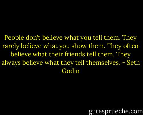 People don't believe what you tell them.<br />They rarely believe what you show them.<br />They often believe what their friends tell them.<br />They always believe what they tell themselves. - Seth Godin