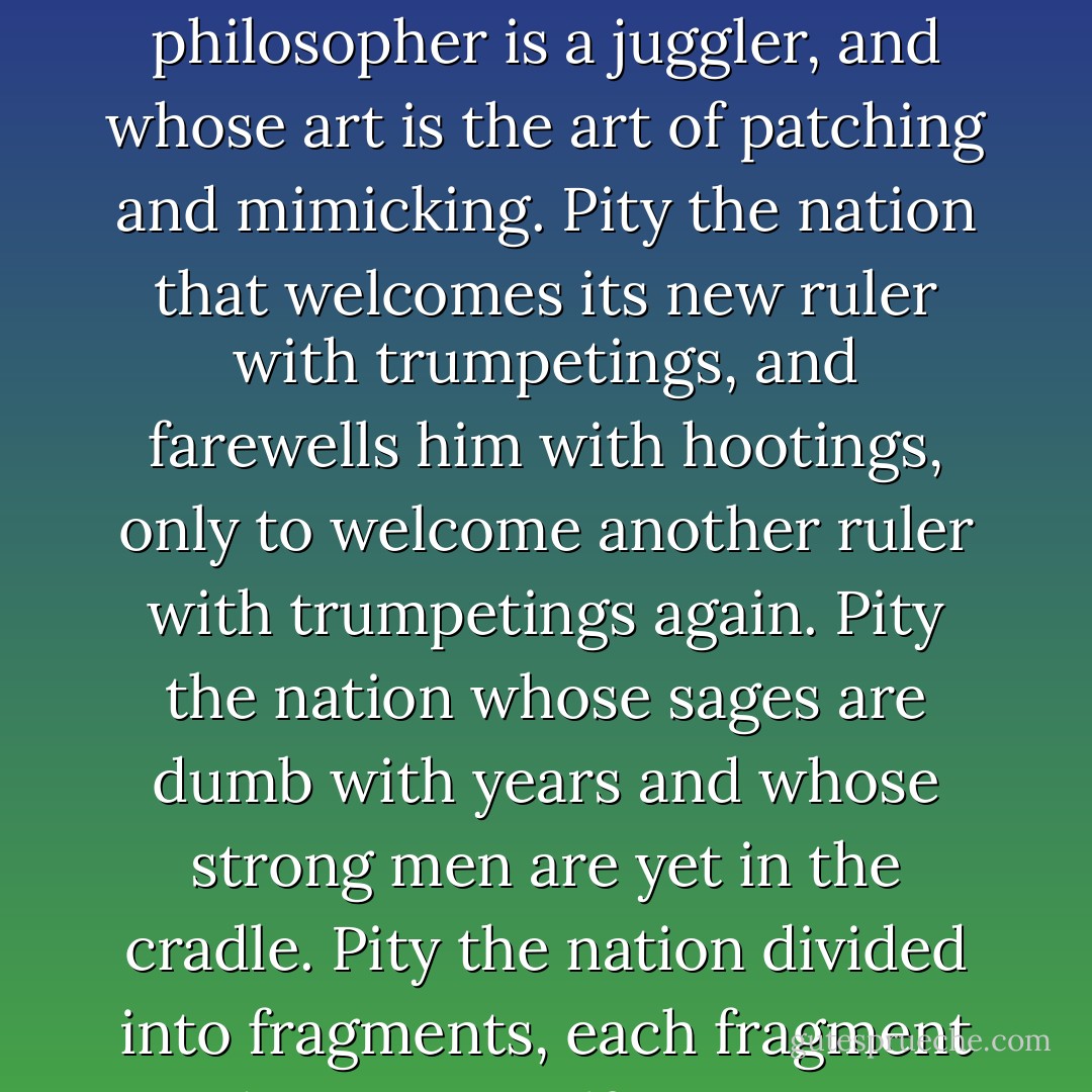 Pity the nation whose statesman is a fox, whose philosopher is a juggler, and whose art is the art of patching and mimicking.<br />Pity the nation that welcomes its new ruler with trumpetings, and farewells him with hootings, only to welcome another ruler with trumpetings again.<br />Pity the nation whose sages are dumb with years and whose strong men are yet in the cradle.<br />Pity the nation divided into fragments, each fragment deeming itself a nation. - Kahlil Gibran