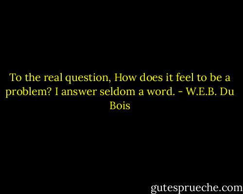 To the real question, How does it feel to be a problem? I answer seldom a word. - W.E.B. Du Bois